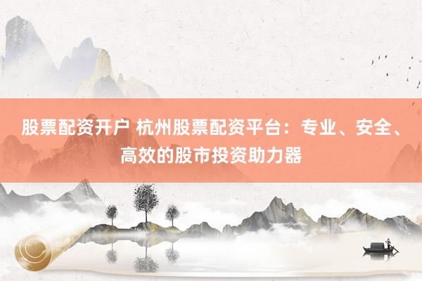 股票配资开户 杭州股票配资平台：专业、安全、高效的股市投资助力器