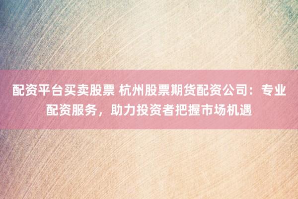 配资平台买卖股票 杭州股票期货配资公司：专业配资服务，助力投资者把握市场机遇