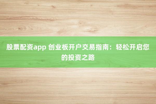 股票配资app 创业板开户交易指南：轻松开启您的投资之路
