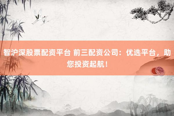 智沪深股票配资平台 前三配资公司：优选平台，助您投资起航！