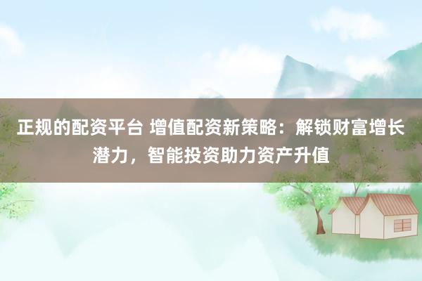 正规的配资平台 增值配资新策略：解锁财富增长潜力，智能投资助力资产升值