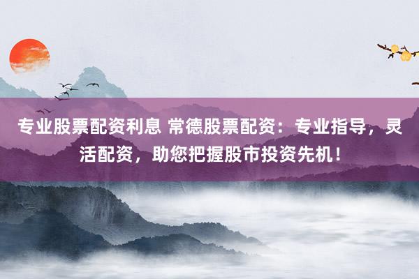 专业股票配资利息 常德股票配资：专业指导，灵活配资，助您把握股市投资先机！