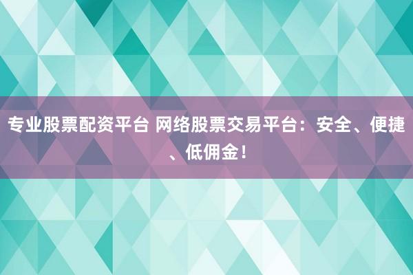 专业股票配资平台 网络股票交易平台：安全、便捷、低佣金！