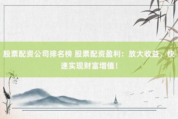 股票配资公司排名榜 股票配资盈利：放大收益，快速实现财富增值！