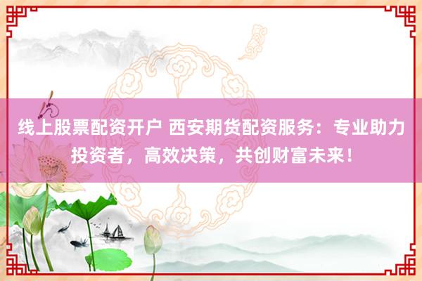 线上股票配资开户 西安期货配资服务：专业助力投资者，高效决策，共创财富未来！