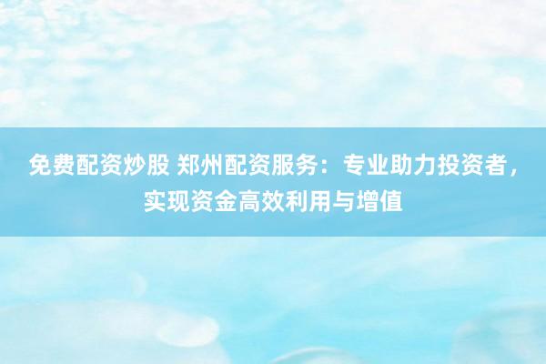 免费配资炒股 郑州配资服务：专业助力投资者，实现资金高效利用与增值