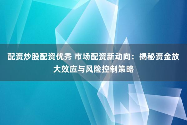 配资炒股配资优秀 市场配资新动向：揭秘资金放大效应与风险控制策略