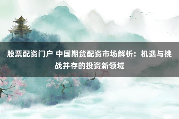 股票配资门户 中国期货配资市场解析：机遇与挑战并存的投资新领域