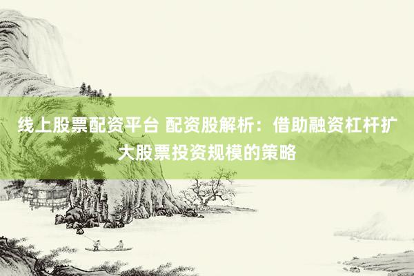 线上股票配资平台 配资股解析：借助融资杠杆扩大股票投资规模的策略