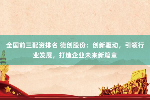 全国前三配资排名 德创股份：创新驱动，引领行业发展，打造企业未来新篇章
