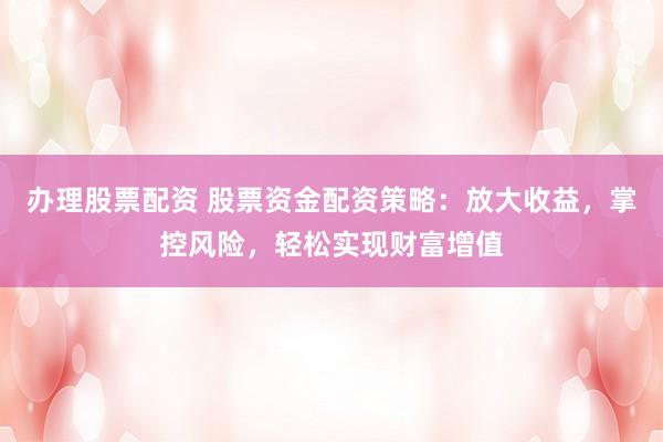 办理股票配资 股票资金配资策略：放大收益，掌控风险，轻松实现财富增值