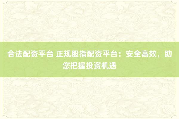 合法配资平台 正规股指配资平台：安全高效，助您把握投资机遇