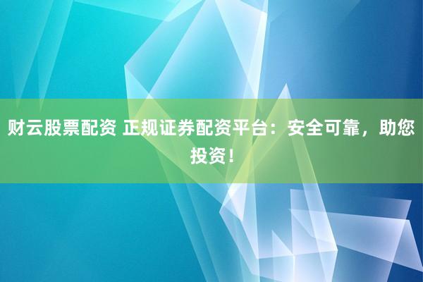 财云股票配资 正规证券配资平台：安全可靠，助您投资！