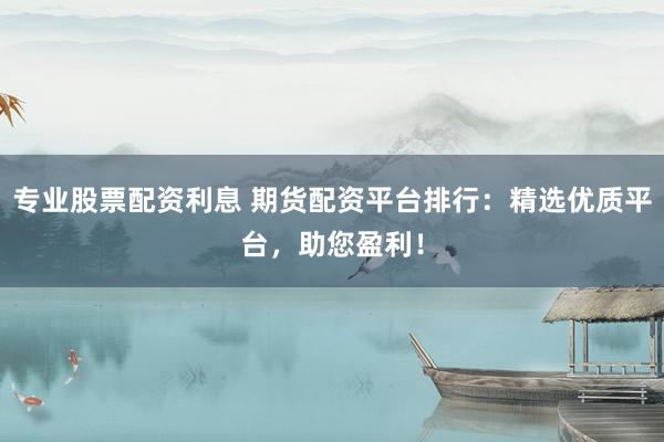 专业股票配资利息 期货配资平台排行：精选优质平台，助您盈利！