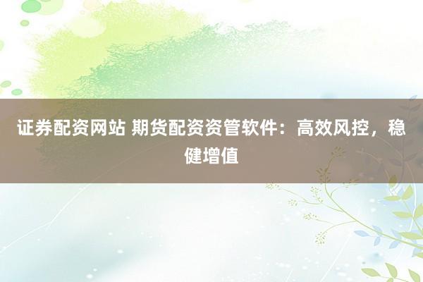 证券配资网站 期货配资资管软件：高效风控，稳健增值