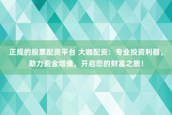 正规的股票配资平台 大咖配资：专业投资利器，助力资金增值，开启您的财富之旅！