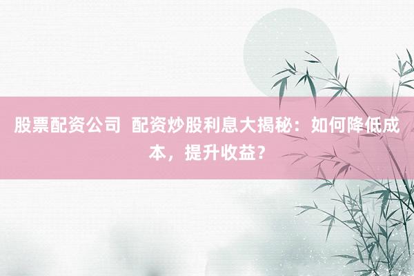 股票配资公司  配资炒股利息大揭秘:如何降低成本,提升收益?