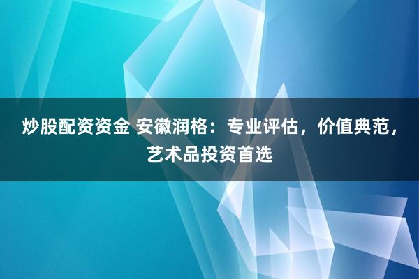 炒股配资资金 安徽润格:专业评估,价值典范,艺术品投资首选