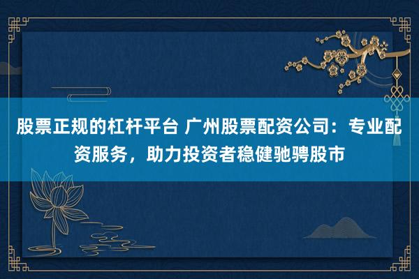 股票正规的杠杆平台 广州股票配资公司:专业配资服务,助力投资者稳健驰骋股市