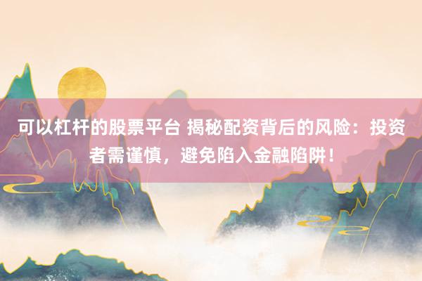 可以杠杆的股票平台 揭秘配资背后的风险:投资者需谨慎,避免陷入金融陷阱!