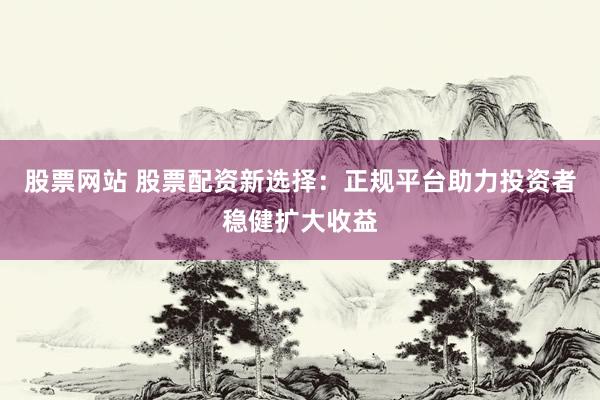 股票网站 股票配资新选择：正规平台助力投资者稳健扩大收益
