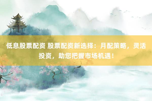 低息股票配资 股票配资新选择：月配策略，灵活投资，助您把握市场机遇！