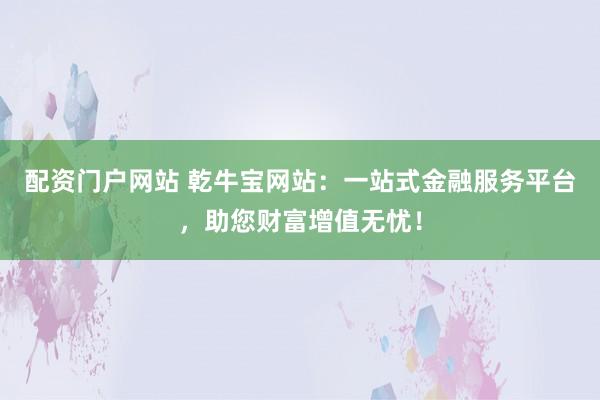 配资门户网站 乾牛宝网站:一站式金融服务平台,助您财富增值无忧!