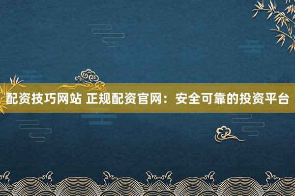 配资技巧网站 正规配资官网：安全可靠的投资平台