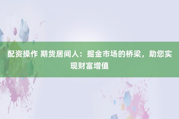 配资操作 期货居间人：掘金市场的桥梁，助您实现财富增值