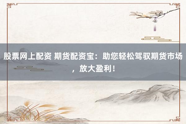 股票网上配资 期货配资宝：助您轻松驾驭期货市场，放大盈利！