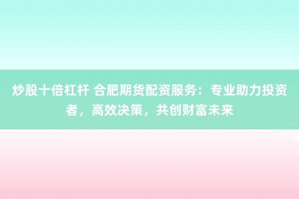 炒股十倍杠杆 合肥期货配资服务:专业助力投资者,高效决策,共创财富未来