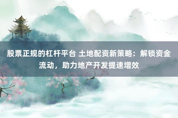 股票正规的杠杆平台 土地配资新策略:解锁资金流动,助力地产开发提速增效