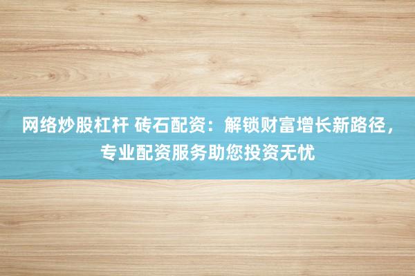 网络炒股杠杆 砖石配资:解锁财富增长新路径,专业配资服务助您投资无忧