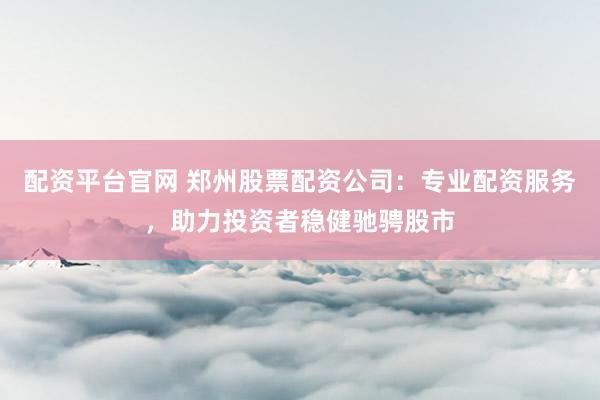 配资平台官网 郑州股票配资公司:专业配资服务,助力投资者稳健驰骋股市