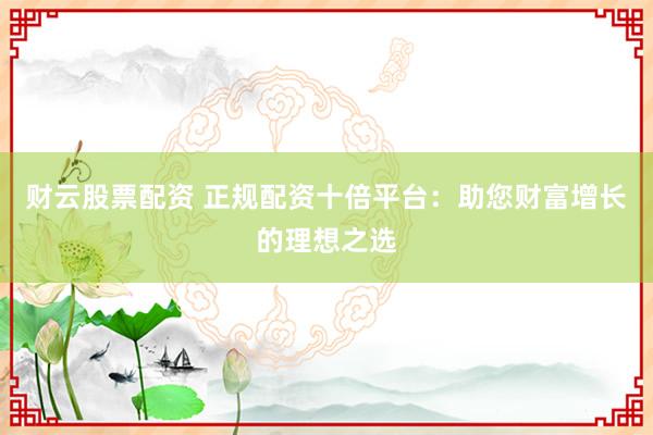 财云股票配资 正规配资十倍平台：助您财富增长的理想之选