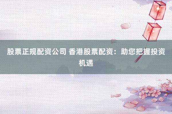 股票正规配资公司 香港股票配资：助您把握投资机遇