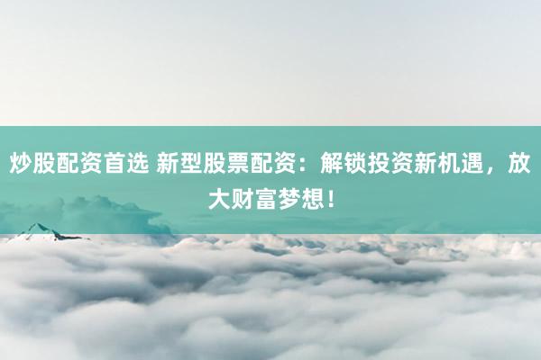 炒股配资首选 新型股票配资：解锁投资新机遇，放大财富梦想！