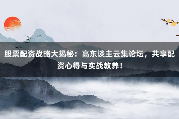 股票配资战略大揭秘：高东谈主云集论坛，共享配资心得与实战教养！