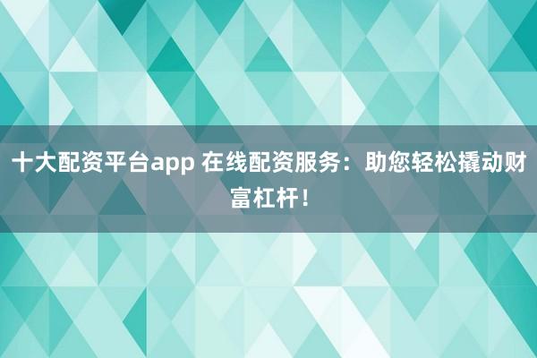 十大配资平台app 在线配资服务：助您轻松撬动财富杠杆！