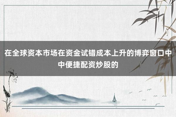 在全球资本市场在资金试错成本上升的博弈窗口中中便捷配资炒股的