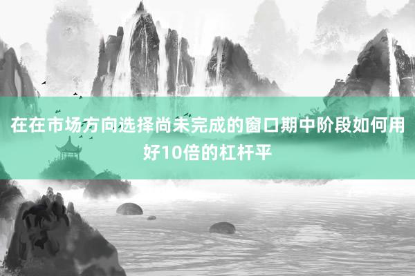 在在市场方向选择尚未完成的窗口期中阶段如何用好10倍的杠杆平