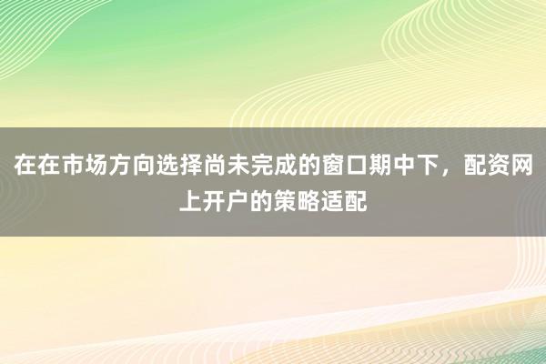 在在市场方向选择尚未完成的窗口期中下，配资网上开户的策略适配
