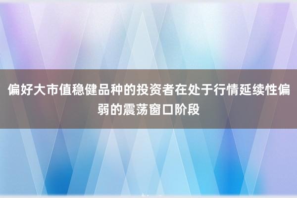 偏好大市值稳健品种的投资者在处于行情延续性偏弱的震荡窗口阶段