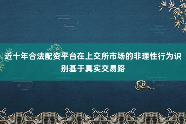 近十年合法配资平台在上交所市场的非理性行为识别基于真实交易路