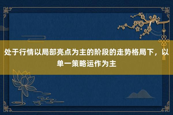 处于行情以局部亮点为主的阶段的走势格局下，以单一策略运作为主