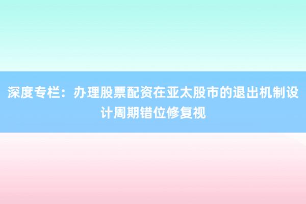 深度专栏：办理股票配资在亚太股市的退出机制设计周期错位修复视