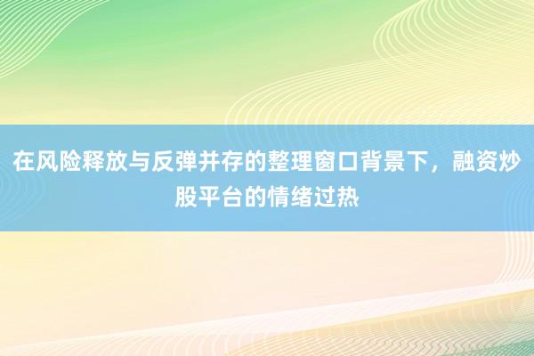 在风险释放与反弹并存的整理窗口背景下，融资炒股平台的情绪过热
