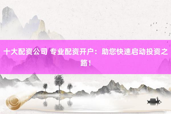 十大配资公司 专业配资开户：助您快速启动投资之路！
