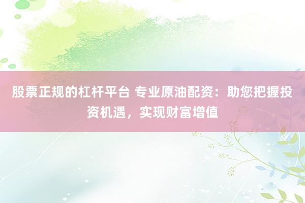 股票正规的杠杆平台 专业原油配资：助您把握投资机遇，实现财富增值