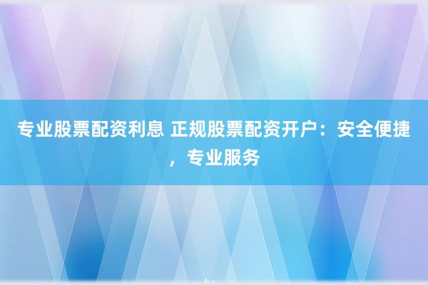 专业股票配资利息 正规股票配资开户：安全便捷，专业服务